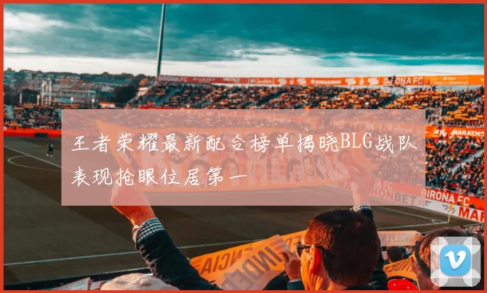 王者荣耀最新配合榜单揭晓BLG战队表现抢眼位居第一