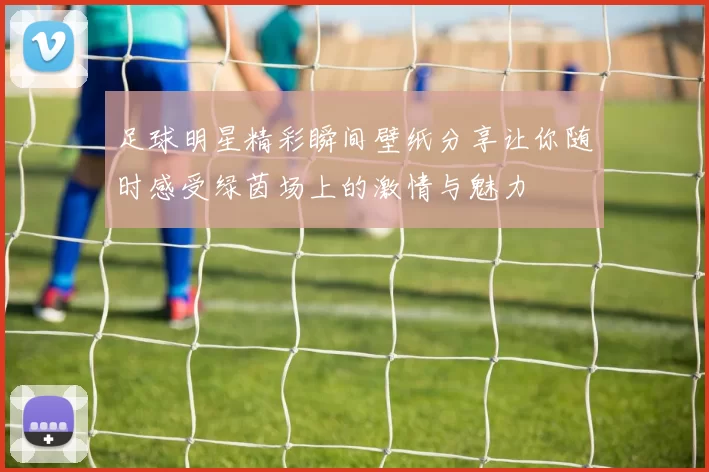 足球明星精彩瞬间壁纸分享让你随时感受绿茵场上的激情与魅力