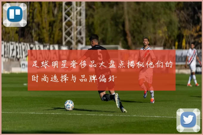 足球明星奢侈品大盘点揭秘他们的时尚选择与品牌偏好
