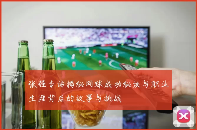 张强专访揭秘网球成功秘诀与职业生涯背后的故事与挑战