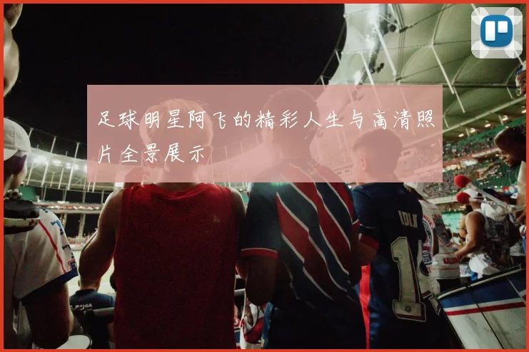 足球明星阿飞的精彩人生与高清照片全景展示