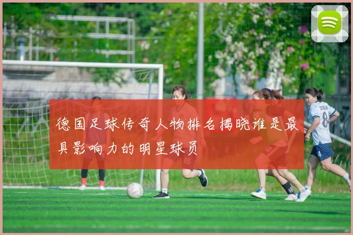 德国足球传奇人物排名揭晓谁是最具影响力的明星球员