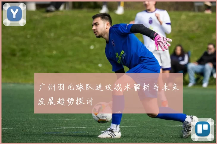广州羽毛球队进攻战术解析与未来发展趋势探讨