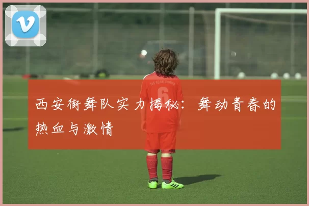 西安街舞队实力揭秘：舞动青春的热血与激情
