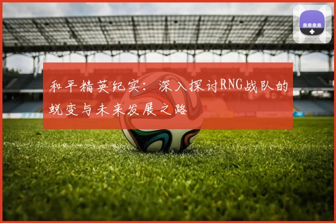 和平精英纪实：深入探讨RNG战队的蜕变与未来发展之路