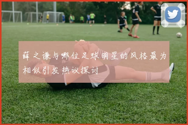 薛之谦与哪位足球明星的风格最为相似引发热议探讨