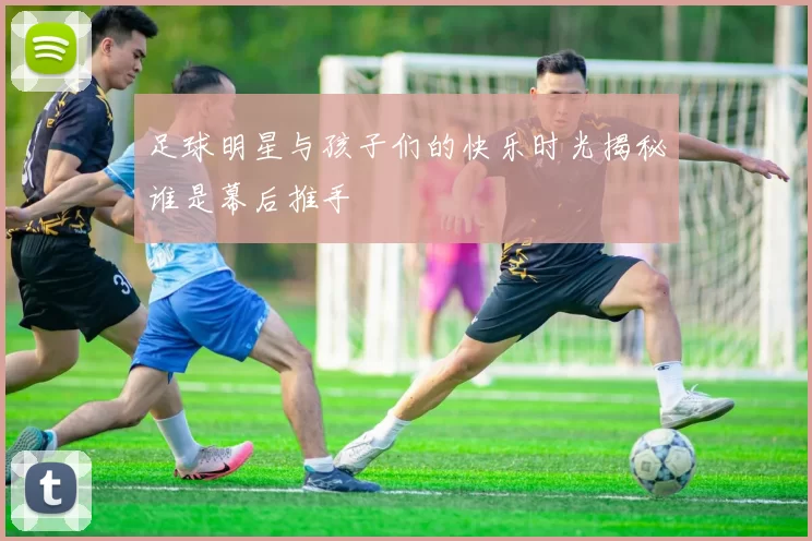 足球明星与孩子们的快乐时光揭秘谁是幕后推手