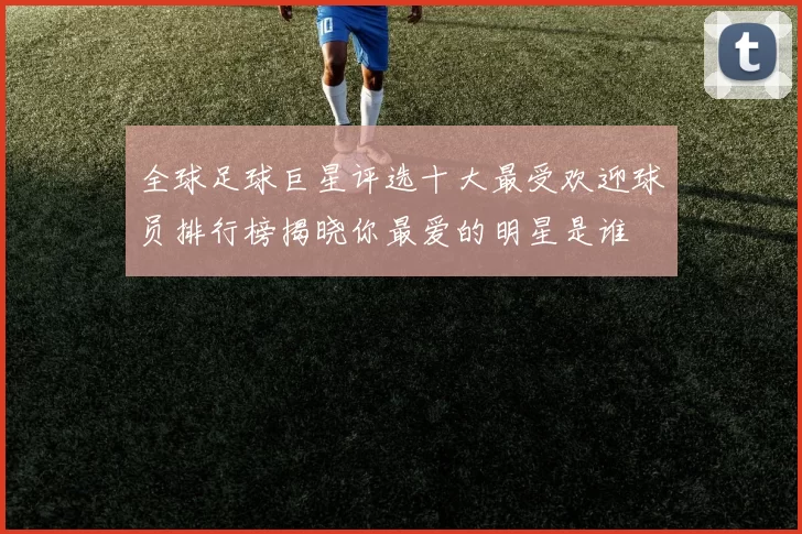 全球足球巨星评选十大最受欢迎球员排行榜揭晓你最爱的明星是谁