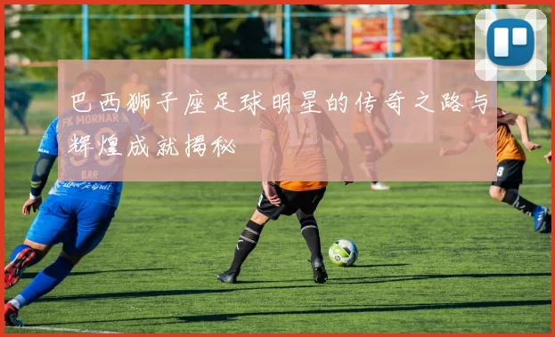 巴西狮子座足球明星的传奇之路与辉煌成就揭秘