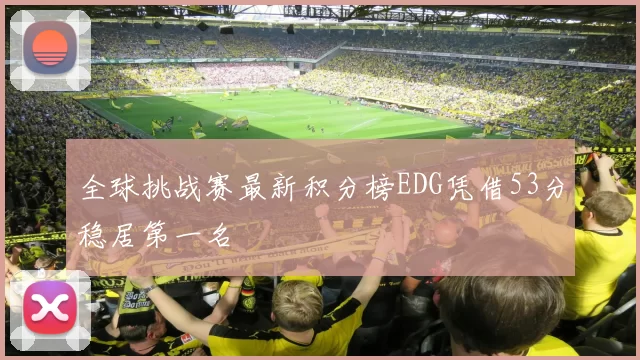 全球挑战赛最新积分榜EDG凭借53分稳居第一名