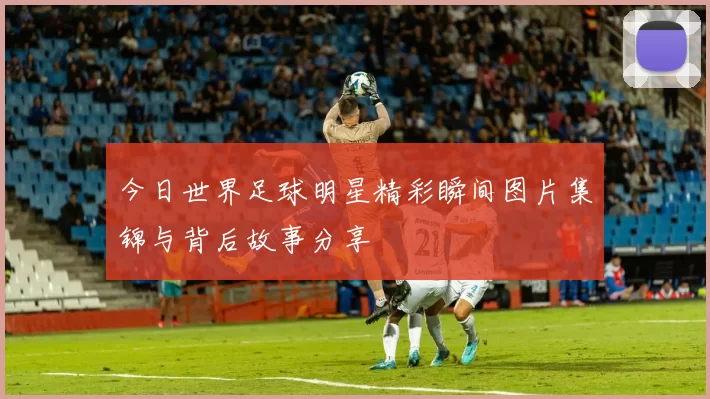 今日世界足球明星精彩瞬间图片集锦与背后故事分享
