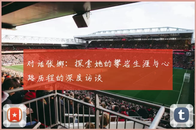 对话张娜：探索她的攀岩生涯与心路历程的深度访谈