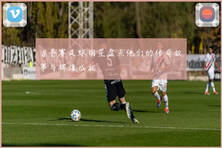 吉普赛足球明星盘点他们的传奇故事与辉煌成就