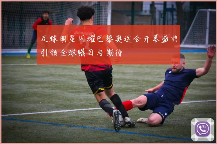 足球明星闪耀巴黎奥运会开幕盛典引领全球瞩目与期待