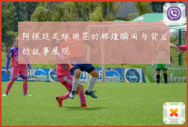 阿根廷足球明星的辉煌瞬间与背后的故事展现