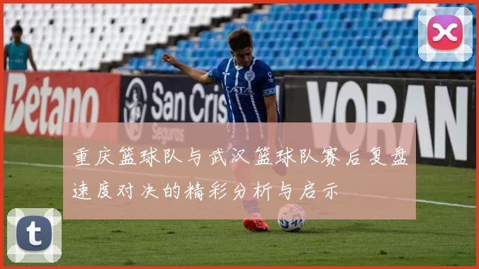 重庆篮球队与武汉篮球队赛后复盘速度对决的精彩分析与启示