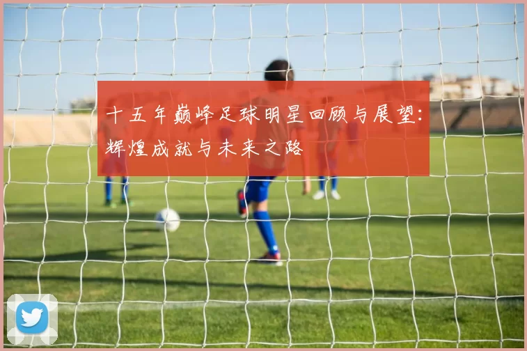十五年巅峰足球明星回顾与展望：辉煌成就与未来之路