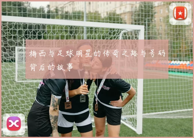 梅西与足球明星的传奇之路与号码背后的故事