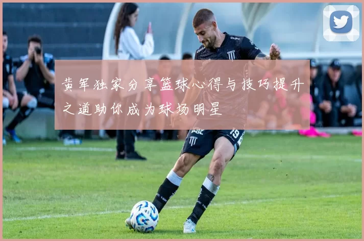 黄军独家分享篮球心得与技巧提升之道助你成为球场明星
