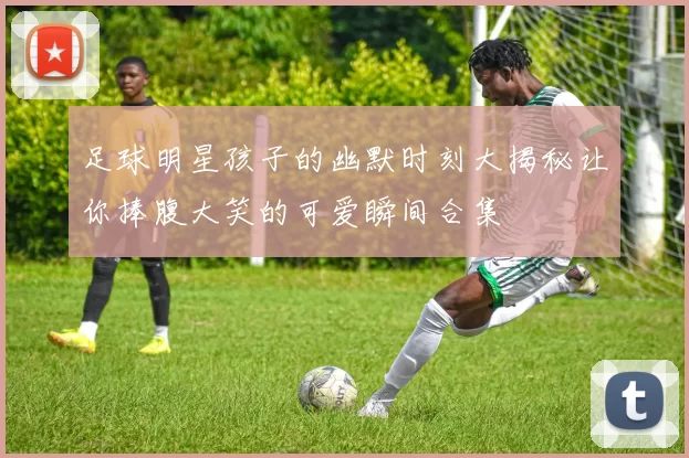 足球明星孩子的幽默时刻大揭秘让你捧腹大笑的可爱瞬间合集