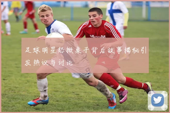 足球明星怒掀桌子背后故事揭秘引发热议与讨论