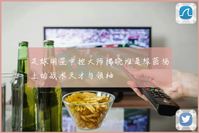 足球明星中控大师揭晓谁是绿茵场上的战术天才与领袖